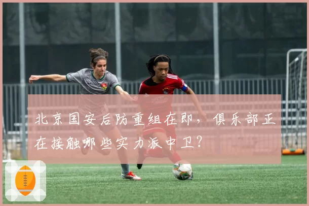北京国安后防重组在即，俱乐部正在接触哪些实力派中卫？