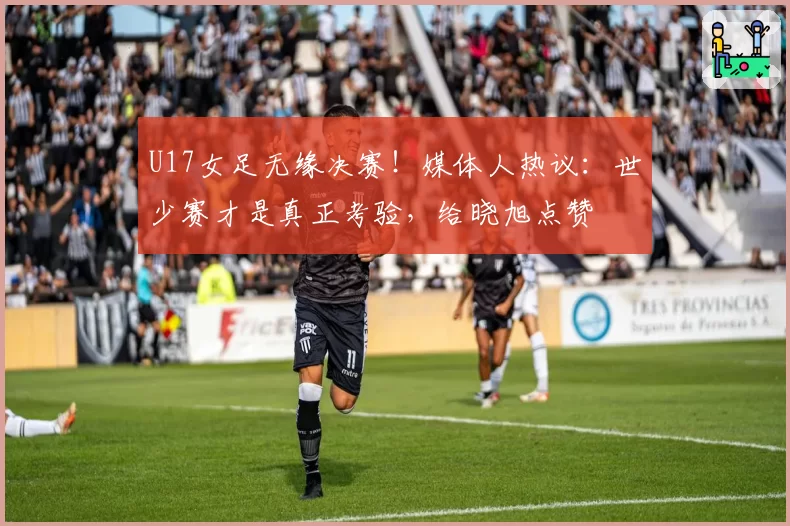 U17女足无缘决赛！媒体人热议：世少赛才是真正考验，给晓旭点赞