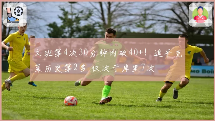 文班第4次30分钟内砍40+！追平克莱历史第2多 仅次于库里7次