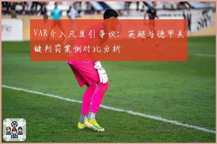 VAR介入尺度引争议：英超与德甲关键判罚案例对比分析