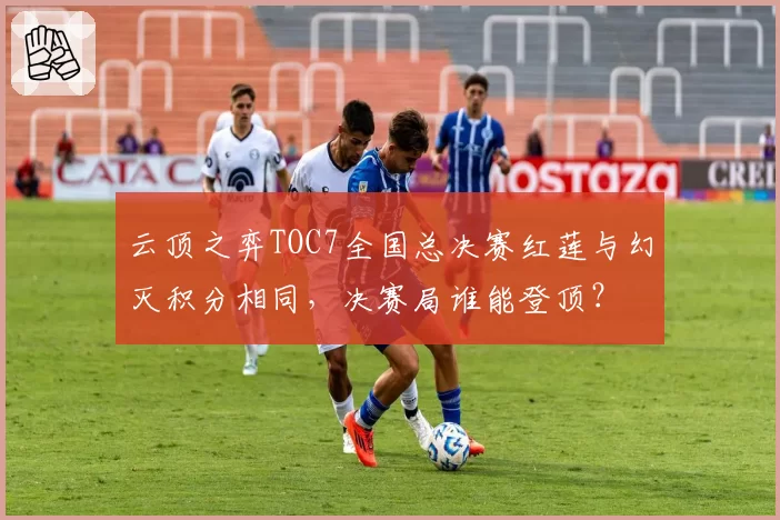 云顶之弈TOC7全国总决赛红莲与幻灭积分相同，决赛局谁能登顶？