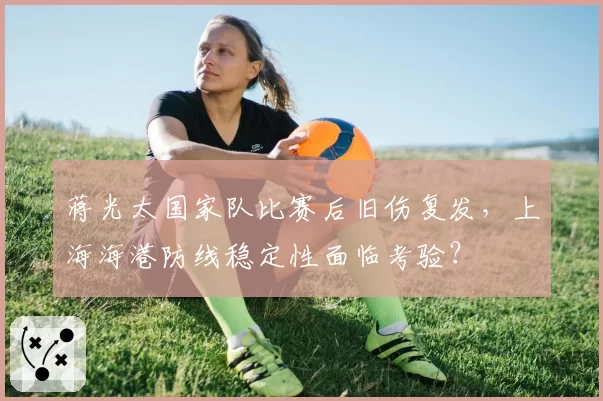 蒋光太国家队比赛后旧伤复发,上海海港防线稳定性面临考验?