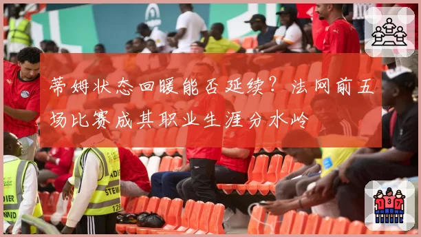 蒂姆状态回暖能否延续？法网前五场比赛成其职业生涯分水岭