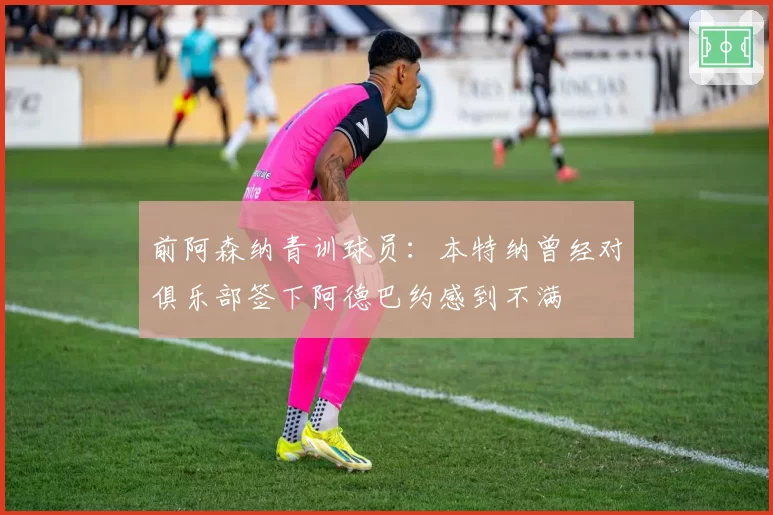 前阿森纳青训球员：本特纳曾经对俱乐部签下阿德巴约感到不满