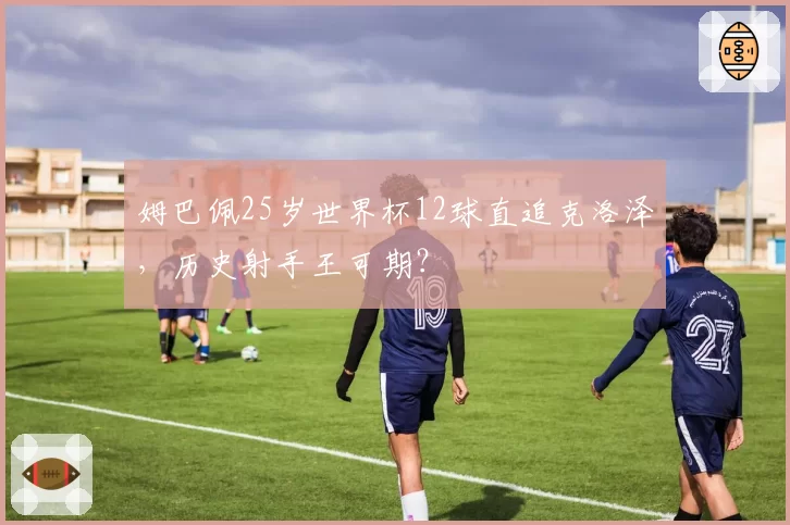 姆巴佩25岁世界杯12球直追克洛泽，历史射手王可期？