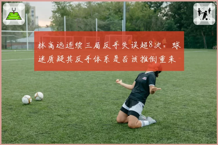 林高远连续三局反手失误超8次,球迷质疑其反手体系是否该推倒重来