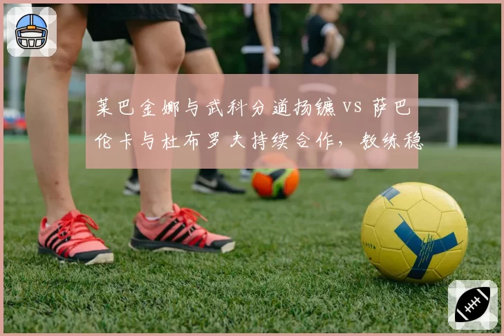 莱巴金娜与武科分道扬镳 vs 萨巴伦卡与杜布罗夫持续合作，教练稳定性对球员状态影响