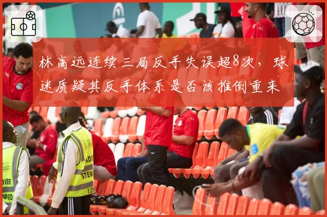 林高远连续三局反手失误超8次,球迷质疑其反手体系是否该推倒重来