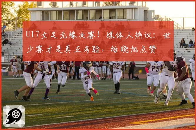 U17女足无缘决赛！媒体人热议：世少赛才是真正考验，给晓旭点赞