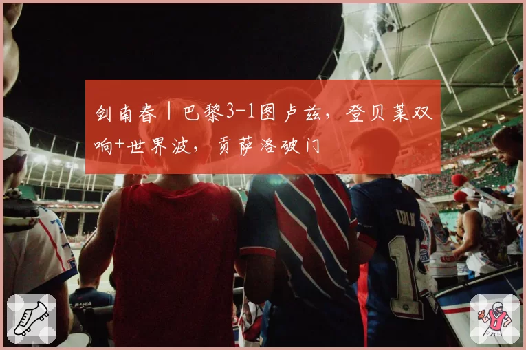 剑南春｜巴黎3-1图卢兹，登贝莱双响+世界波，贡萨洛破门