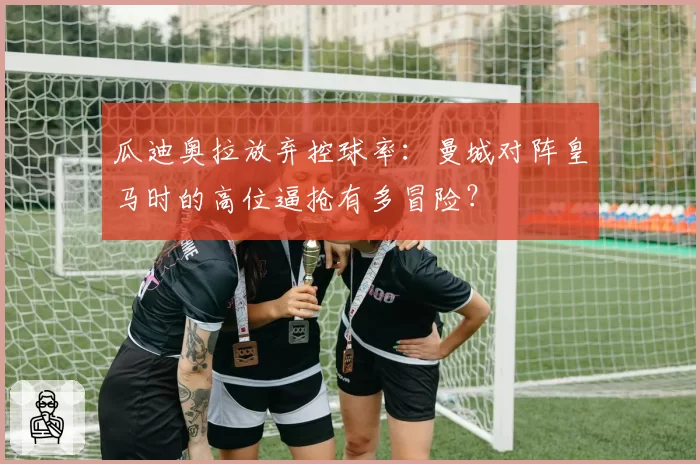 瓜迪奥拉放弃控球率：曼城对阵皇马时的高位逼抢有多冒险？