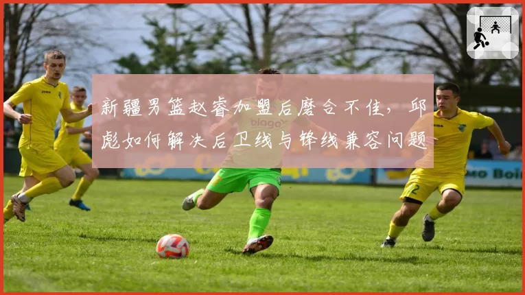 新疆男篮赵睿加盟后磨合不佳，邱彪如何解决后卫线与锋线兼容问题？