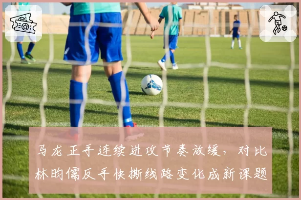 马龙正手连续进攻节奏放缓，对比林昀儒反手快撕线路变化成新课题