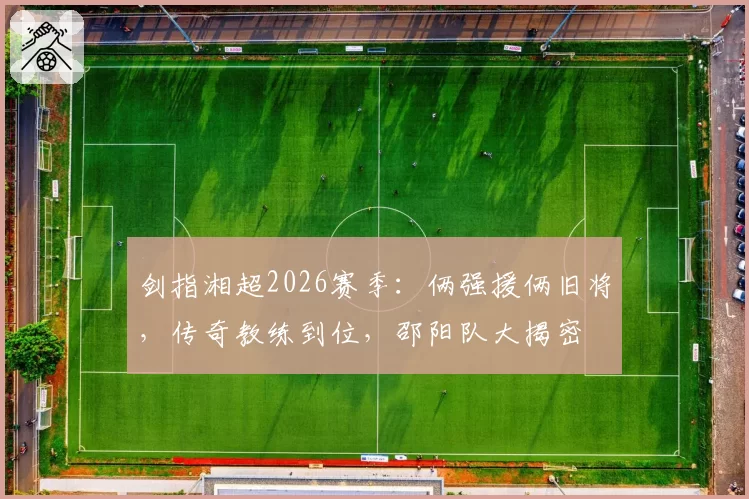 剑指湘超2026赛季：俩强援俩旧将，传奇教练到位，邵阳队大揭密