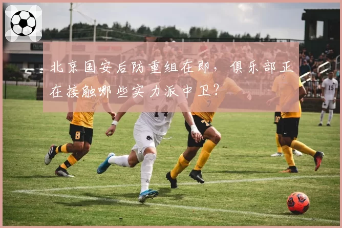 北京国安后防重组在即，俱乐部正在接触哪些实力派中卫？