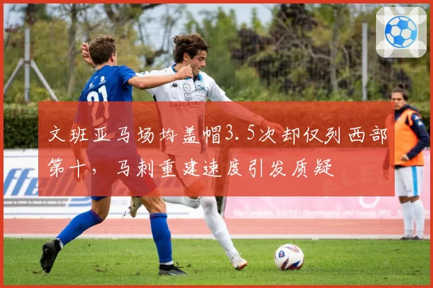 文班亚马场均盖帽3.5次却仅列西部第十，马刺重建速度引发质疑