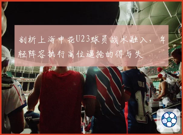剖析上海申花U23球员战术融入，年轻阵容执行高位逼抢的得与失