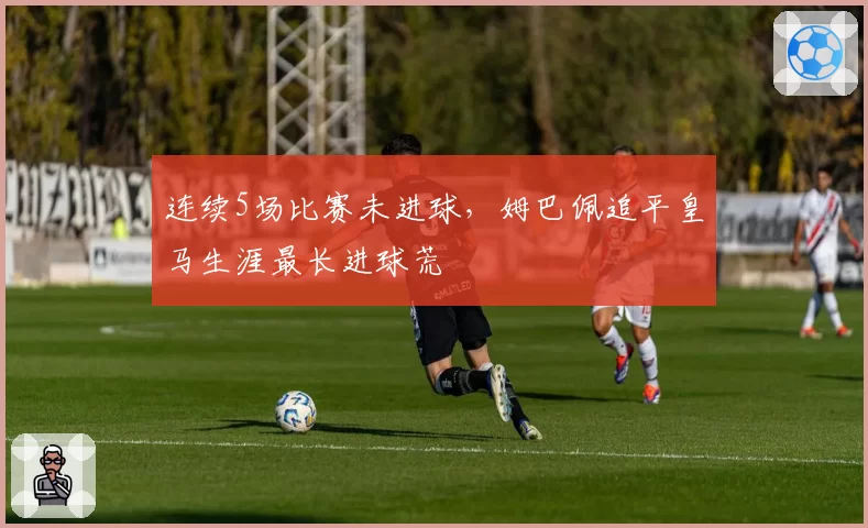 连续5场比赛未进球,姆巴佩追平皇马生涯最长进球荒