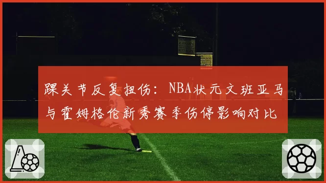 踝关节反复扭伤：NBA状元文班亚马与霍姆格伦新秀赛季伤停影响对比