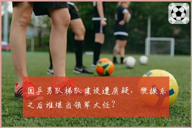 国乒男队梯队建设遭质疑，樊振东之后谁堪当领军大任？