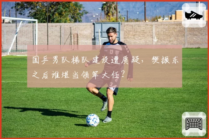 国乒男队梯队建设遭质疑，樊振东之后谁堪当领军大任？