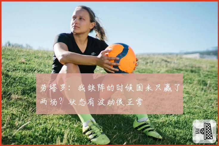 劳塔罗：我缺阵的时候国米只赢了两场？状态有波动很正常