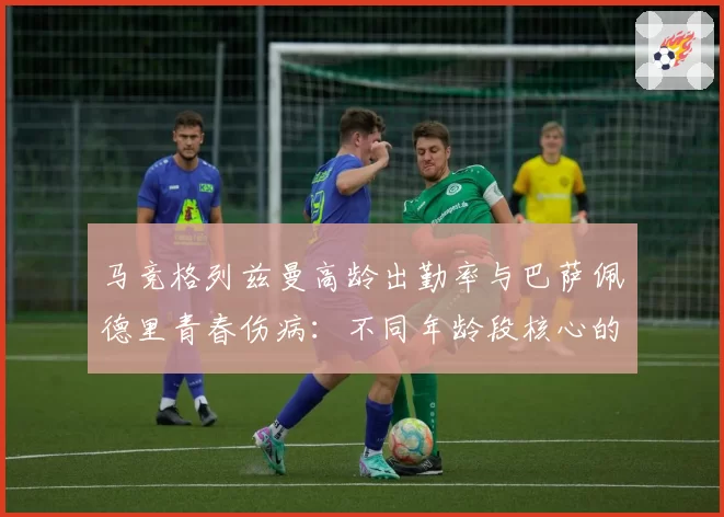 马竞格列兹曼高龄出勤率与巴萨佩德里青春伤病：不同年龄段核心的体能消耗曲线分析