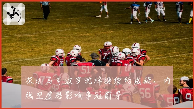 深圳马可波罗沈梓捷续约成疑，内线空虚恐影响争冠前景