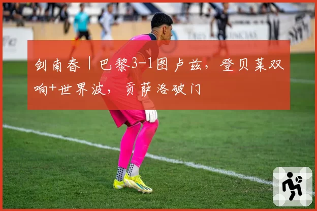 剑南春｜巴黎3-1图卢兹，登贝莱双响+世界波，贡萨洛破门