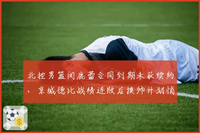 北控男篮闵鹿蕾合同到期未获续约,京城德比战绩连败后换帅计划悄然启动?