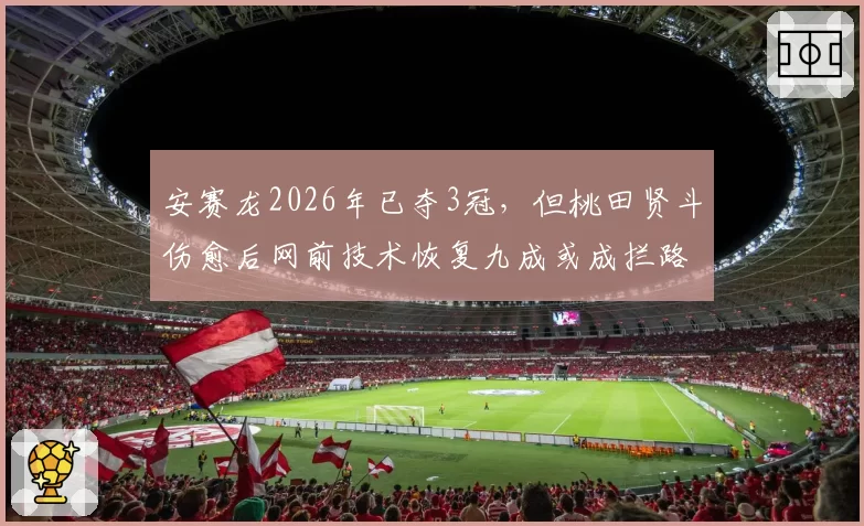 安赛龙2026年已夺3冠，但桃田贤斗伤愈后网前技术恢复九成或成拦路虎