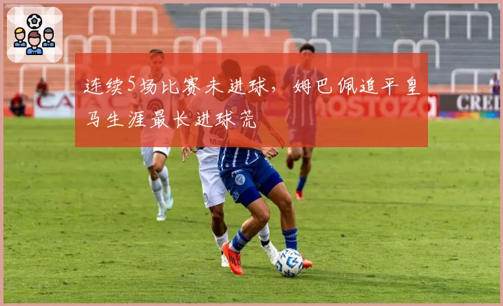 连续5场比赛未进球，姆巴佩追平皇马生涯最长进球荒