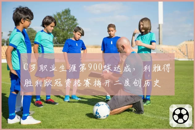 C罗职业生涯第900球达成，利雅得胜利欧冠资格赛梅开二度创历史