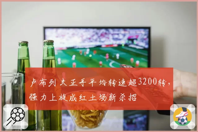 卢布列夫正手平均转速超3200转，强力上旋成红土场新杀招