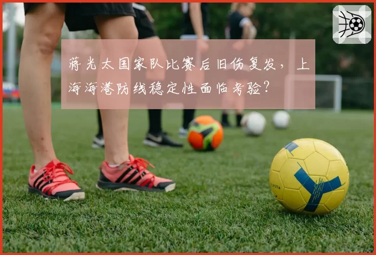 蒋光太国家队比赛后旧伤复发，上海海港防线稳定性面临考验？