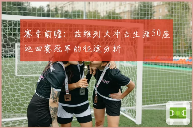 赛季前瞻：兹维列夫冲击生涯50座巡回赛冠军的征途分析