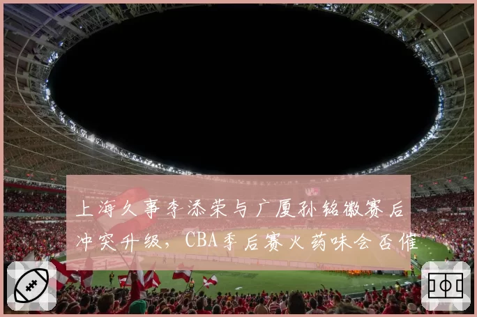 上海久事李添荣与广厦孙铭徽赛后冲突升级，CBA季后赛火药味会否催生更严厉追加处罚