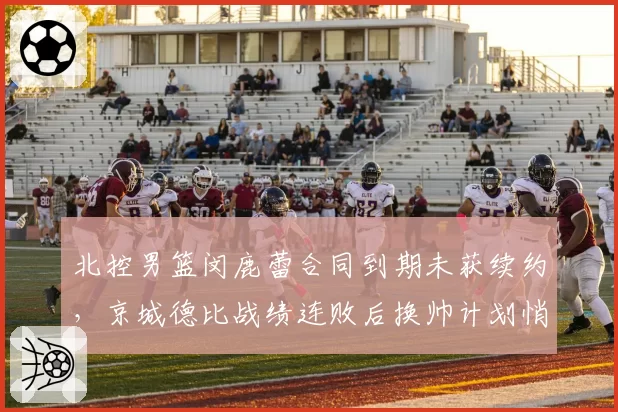 北控男篮闵鹿蕾合同到期未获续约,京城德比战绩连败后换帅计划悄然启动?