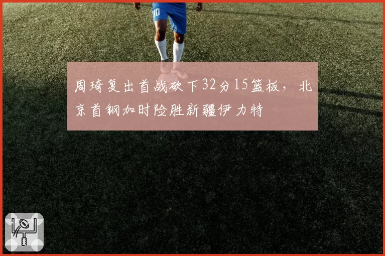 周琦复出首战砍下32分15篮板，北京首钢加时险胜新疆伊力特