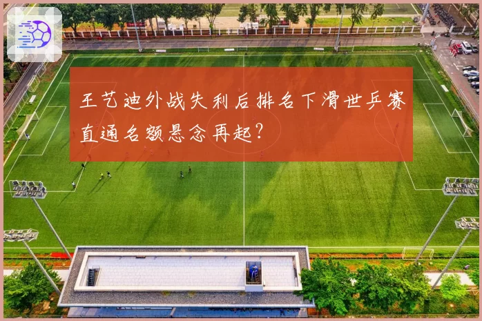 王艺迪外战失利后排名下滑世乒赛直通名额悬念再起？