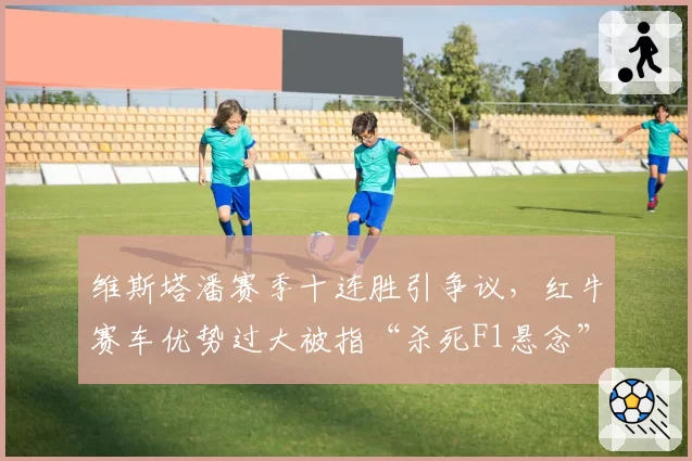 维斯塔潘赛季十连胜引争议，红牛赛车优势过大被指“杀死F1悬念”
