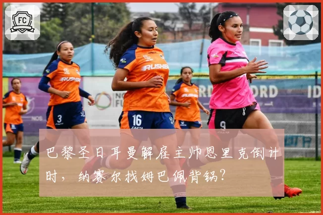 巴黎圣日耳曼解雇主帅恩里克倒计时,纳赛尔找姆巴佩背锅?
