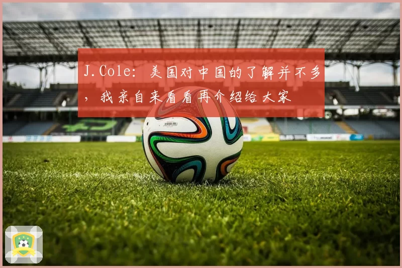 J.Cole：美国对中国的了解并不多，我亲自来看看再介绍给大家