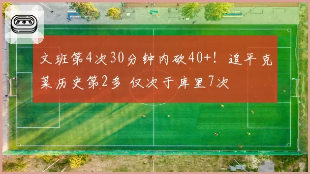 文班第4次30分钟内砍40+！追平克莱历史第2多 仅次于库里7次