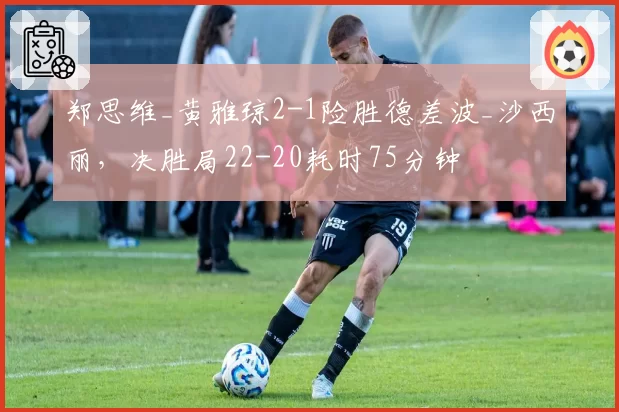 郑思维_黄雅琼2-1险胜德差波_沙西丽，决胜局22-20耗时75分钟