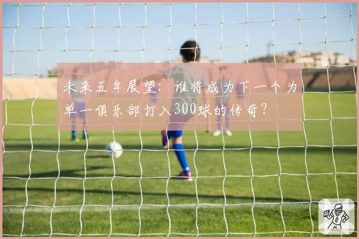 未来五年展望：谁将成为下一个为单一俱乐部打入300球的传奇？