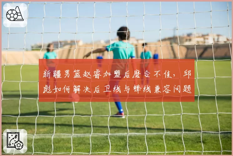新疆男篮赵睿加盟后磨合不佳，邱彪如何解决后卫线与锋线兼容问题？