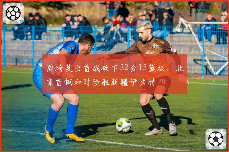 周琦复出首战砍下32分15篮板，北京首钢加时险胜新疆伊力特