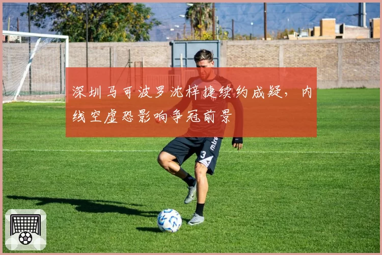 深圳马可波罗沈梓捷续约成疑，内线空虚恐影响争冠前景