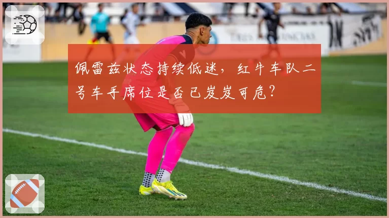 佩雷兹状态持续低迷，红牛车队二号车手席位是否已岌岌可危？